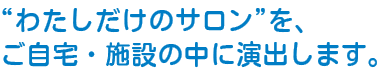 わたしだけのサロンをご自宅・施設の中に演出します。